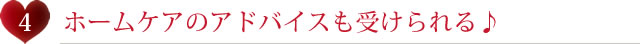 ホームケアのアドバイスも受けられる♪